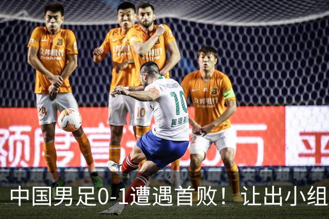 中国男足0-1遭遇首败！让出小组榜首+无缘提前出线，最新晋级形势有变