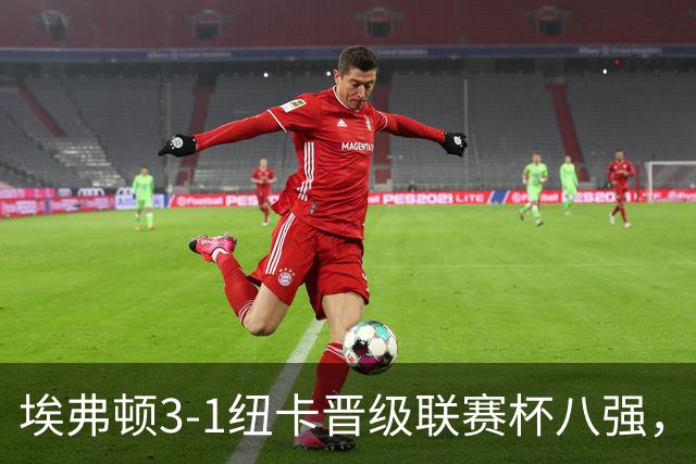 埃弗顿3-1纽卡晋级联赛杯八强，格里利什因违纪缺席