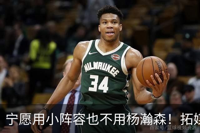宁愿用小阵容也不用杨瀚森！拓媒道出原因：小杨显然不是第三中锋