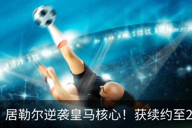 居勒尔逆袭皇马核心！获续约至2032年，曾因伤病深陷泥潭