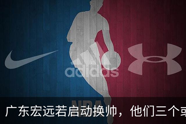 广东宏远若启动换帅，他们三个或将最有希望当选！