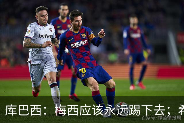 库巴西：梅西应该永远踢下去；希望巴萨为他举办一场致敬赛