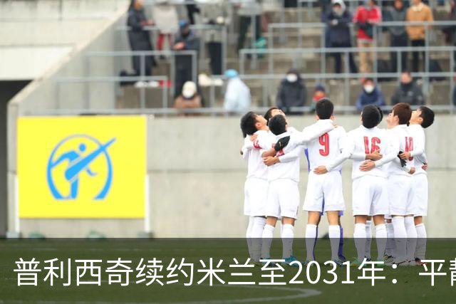 普利西奇续约米兰至2031年：平静宣言与德比救赎渴望