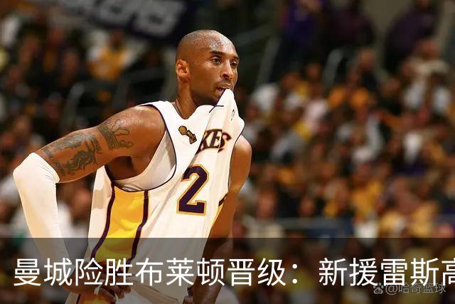 曼城险胜布莱顿晋级：新援雷斯高光表现与防线隐患并存