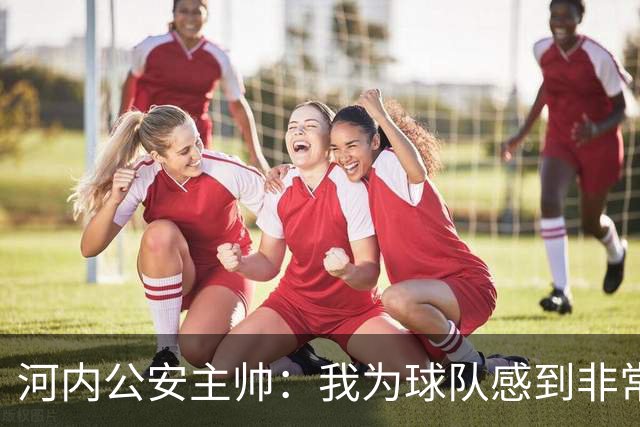 河内公安主帅：我为球队感到非常自豪；我曾被中国队打下课