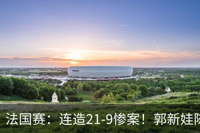 法国赛：连造21-9惨案！郭新娃/陈芳卉2-1世界第三，打破不胜魔咒
