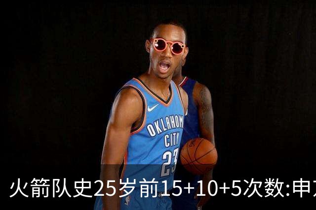 火箭队史25岁前15+10+5次数:申京断层领跑 阿门第2大梦第4哈登第9