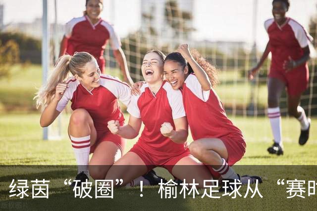 绿茵“破圈”！榆林足球从“赛时热度”走向“全年运营”