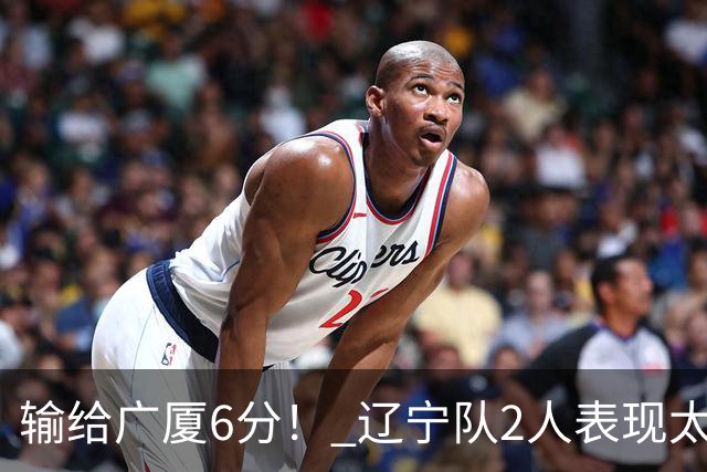 输给广厦6分！ 辽宁队2人表现太糟糕，坑惨了球队