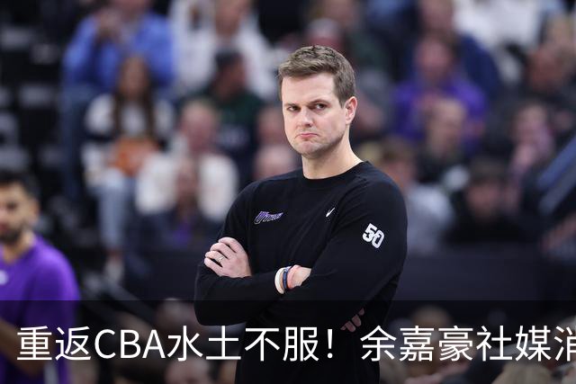 重返CBA水土不服！余嘉豪社媒消极回应网友：我已经“死”了