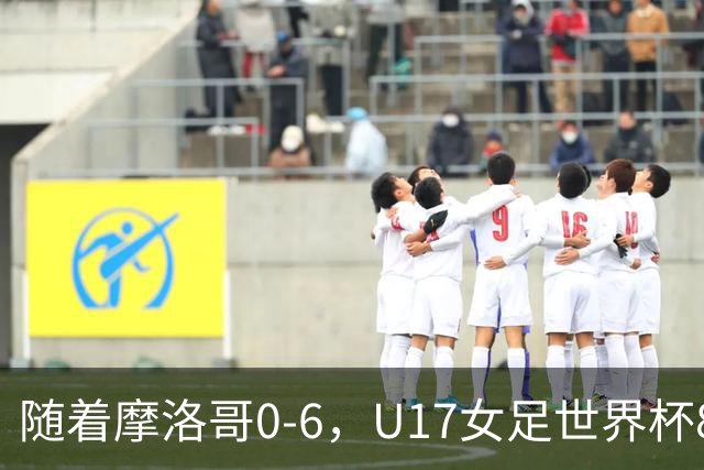 随着摩洛哥0-6，U17女足世界杯8强已诞生3席：1支东亚劲旅在列