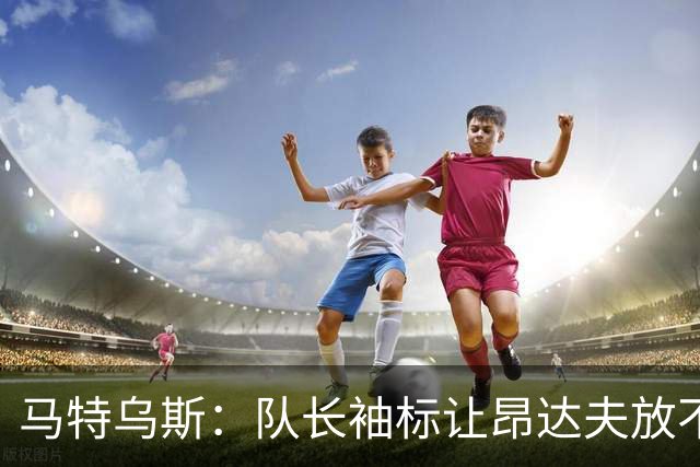 马特乌斯：队长袖标让昂达夫放不开，间接导致他状态下滑