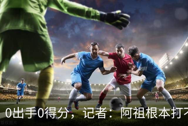 0出手0得分，记者：阿祖根本打不了这个级别的比赛