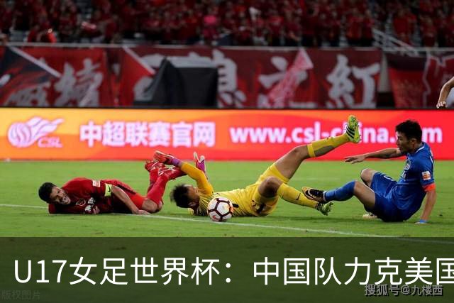 U17女足世界杯：中国队力克美国队 三战全胜小组头名出线
